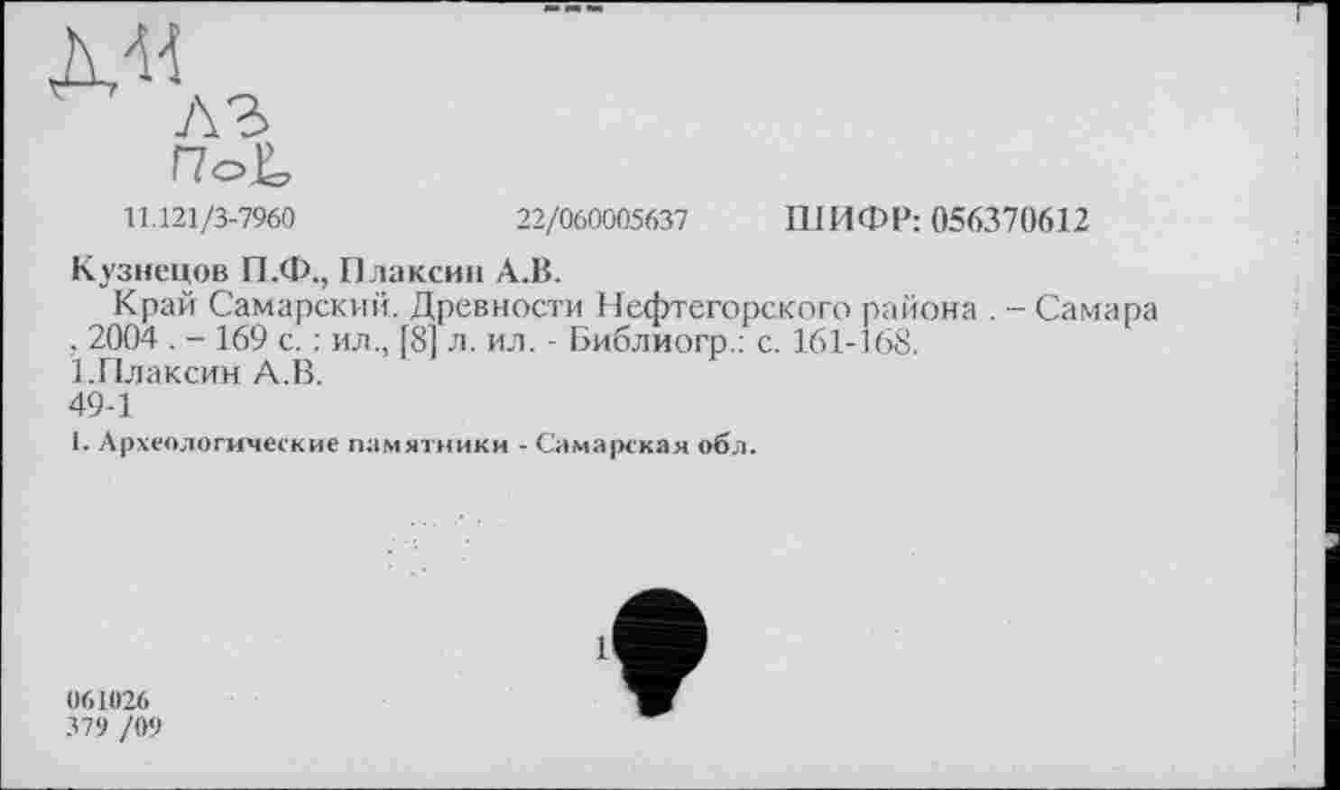 ﻿11.121/3-7960	22/060005637 ШИФР: 056370612
Кузнецов П.Ф., Плаксин А.В.
Край Самарский. Древности Нефтегорского района . - Самара . 2004 . - 169 с. ; ил., [8] л. ил. - Библиогр.: с. 161-168.
Ї.ГІлаксин А.В.
49-1
1. Археологические памятники - Самарская обл.
061026
379 /09